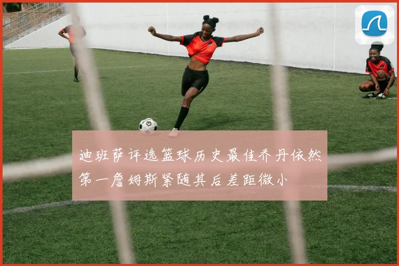迪班萨评选篮球历史最佳乔丹依然第一詹姆斯紧随其后差距微小