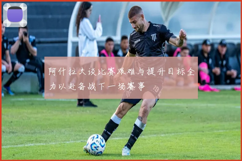 阿什拉夫谈比赛艰难与提升目标全力以赴备战下一场赛事
