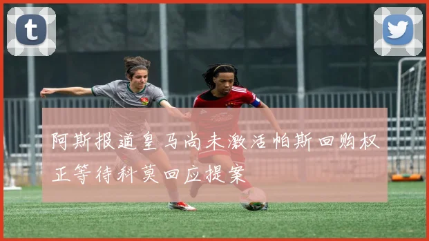 阿斯报道皇马尚未激活帕斯回购权正等待科莫回应提案