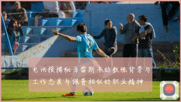 电讯报揭秘马雷斯卡的教练背景与工作态度与佩普相似的职业精神