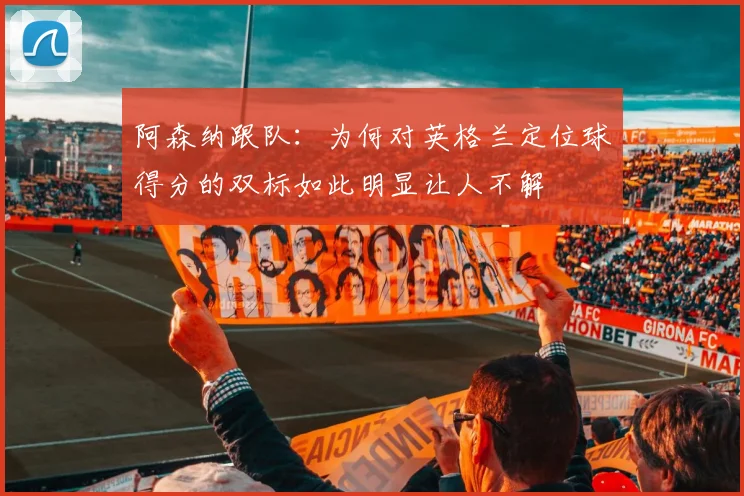 阿森纳跟队：为何对英格兰定位球得分的双标如此明显让人不解
