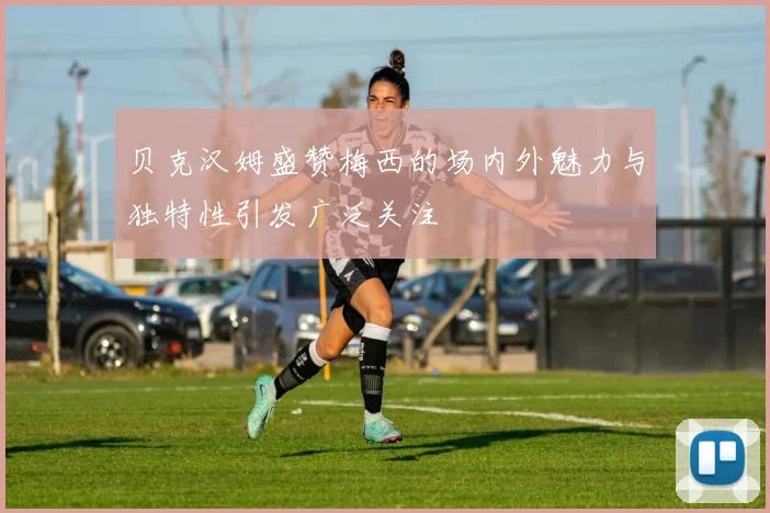 贝克汉姆盛赞梅西的场内外魅力与独特性引发广泛关注