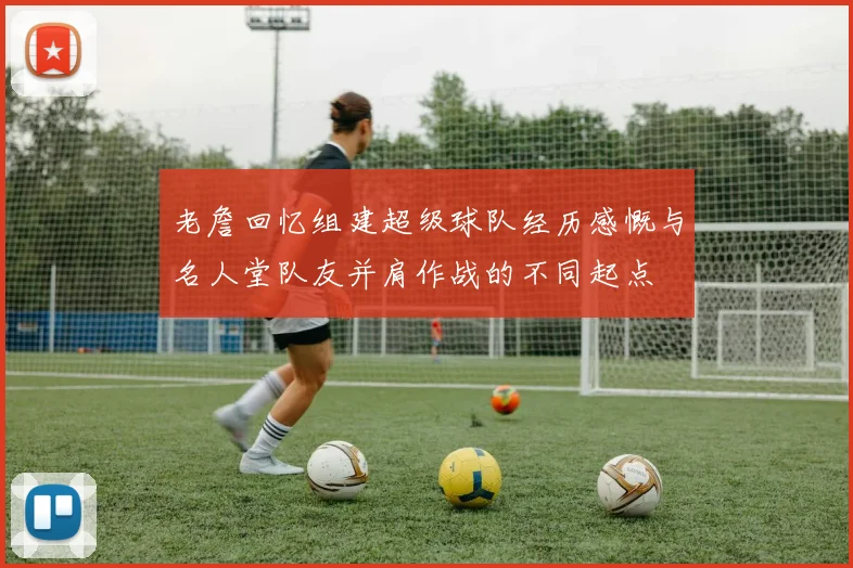 老詹回忆组建超级球队经历感慨与名人堂队友并肩作战的不同起点