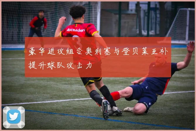 豪华进攻组合奥利塞与登贝莱互补提升球队攻击力