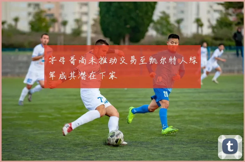 字母哥尚未推动交易至凯尔特人绿军成其潜在下家