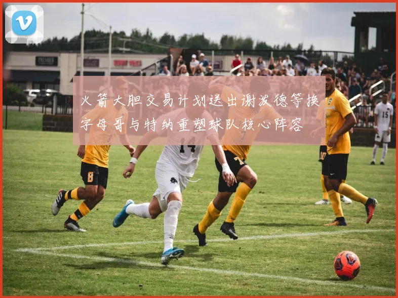 火箭大胆交易计划送出谢泼德等换字母哥与特纳重塑球队核心阵容