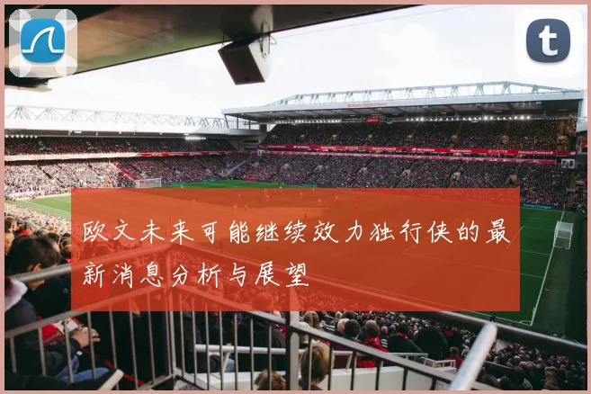 欧文未来可能继续效力独行侠的最新消息分析与展望