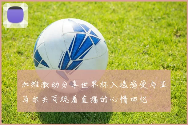 加维激动分享世界杯入选感受与亚马尔共同观看直播的心情回忆