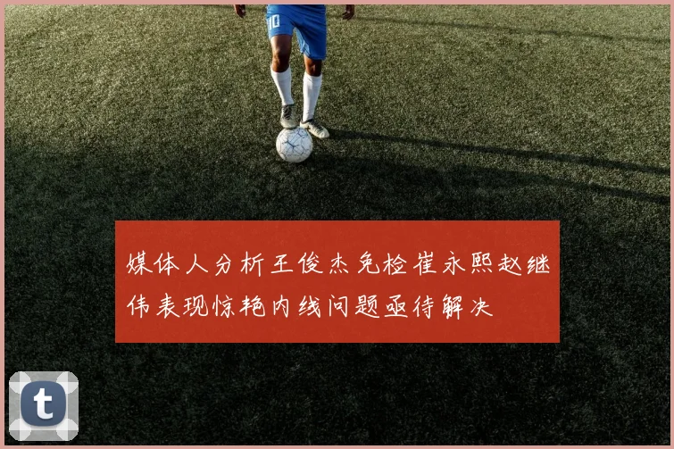 媒体人分析王俊杰免检崔永熙赵继伟表现惊艳内线问题亟待解决